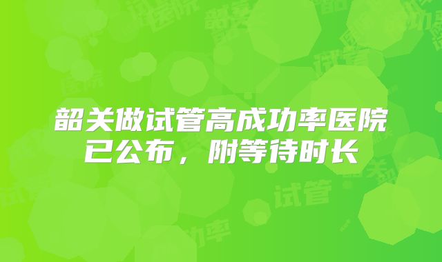 韶关做试管高成功率医院已公布,附等待时长