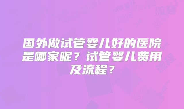 国外做试管婴儿好的医院是哪家呢？试管婴儿费用及流程？