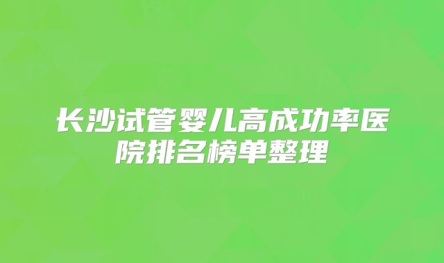 长沙试管婴儿高成功率医院排名榜单整理