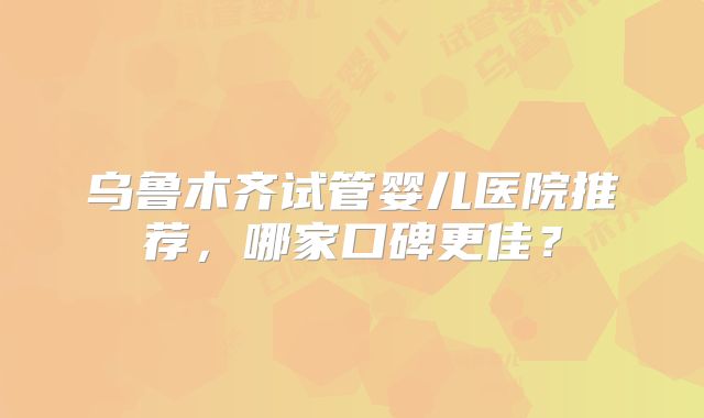 乌鲁木齐试管婴儿医院推荐，哪家口碑更佳？