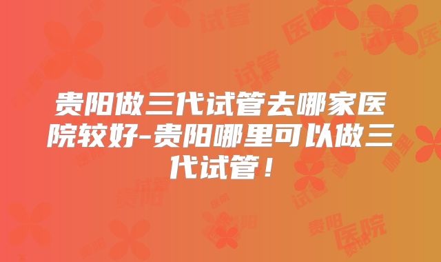 贵阳做三代试管去哪家医院较好-贵阳哪里可以做三代试管!