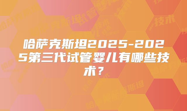 哈萨克斯坦2025-2025第三代试管婴儿有哪些技术?