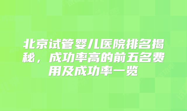 北京试管婴儿医院排名揭秘，成功率高的前五名费用及成功率一览