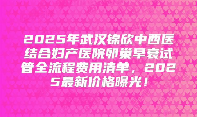2025年武汉锦欣中西医结合妇产医院卵巢早衰试管全流程费用清单,2025最新价格曝光!