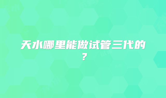 天水哪里能做试管三代的?
