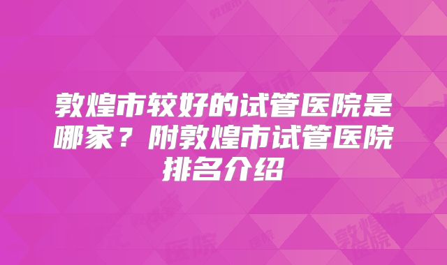 敦煌市较好的试管医院是哪家?附敦煌市试管医院排名介绍
