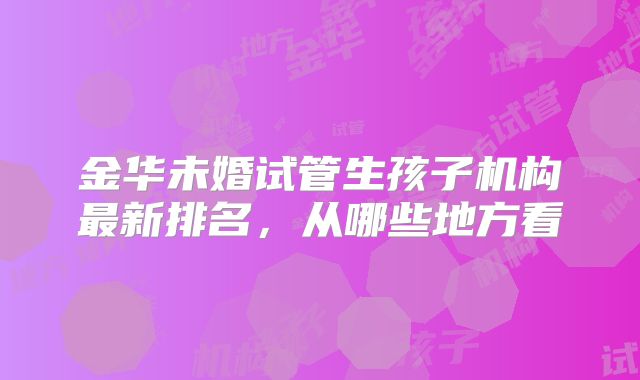 金华未婚试管生孩子机构最新排名,从哪些地方看