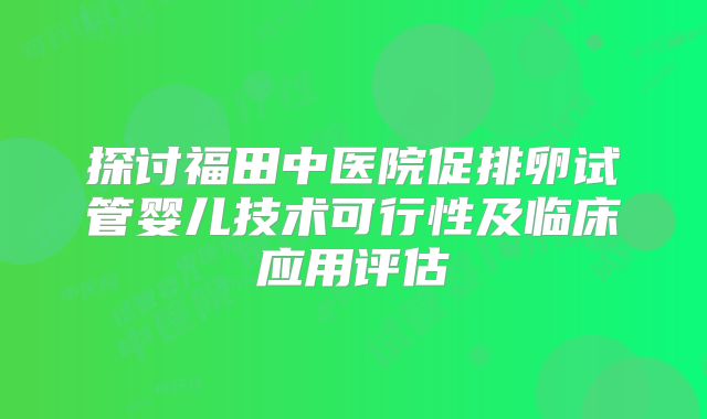 探讨福田中医院促排卵试管婴儿技术可行性及临床应用评估