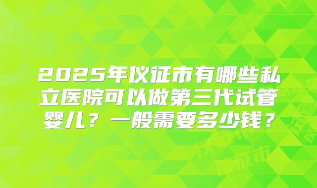 2025年仪征市有哪些私立医院可以做第三代试管婴儿？一般需要多少钱？
