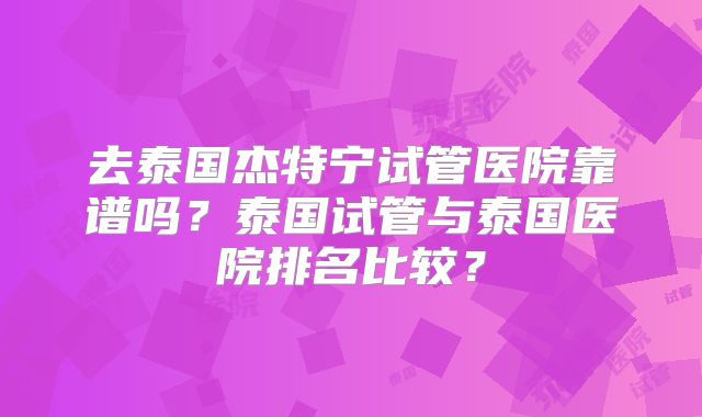 去泰国杰特宁试管医院靠谱吗？泰国试管与泰国医院排名比较？