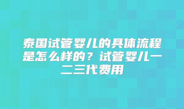 泰国试管婴儿的具体流程是怎么样的?试管婴儿一二三代费用