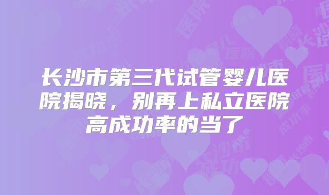 长沙市第三代试管婴儿医院揭晓，别再上私立医院高成功率的当了