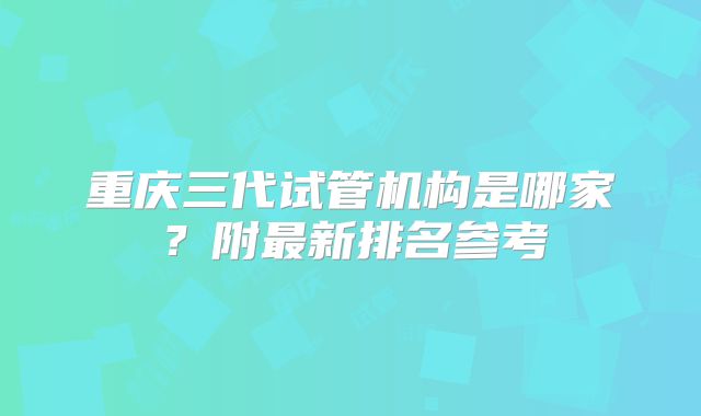 重庆三代试管机构是哪家?附最新排名参考
