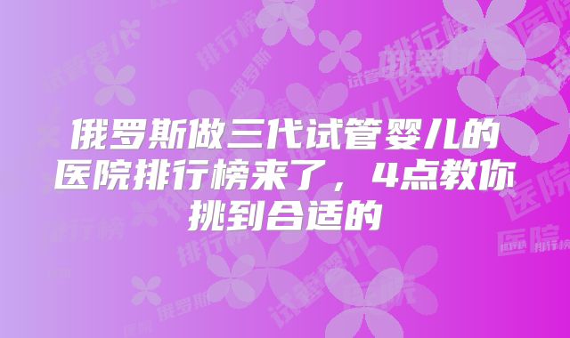 俄罗斯做三代试管婴儿的医院排行榜来了,4点教你挑到合适的