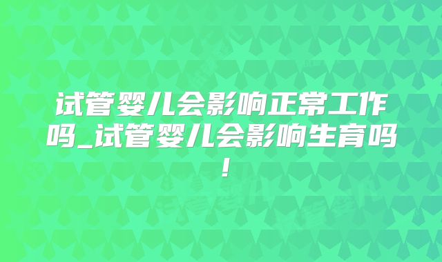 试管婴儿会影响正常工作吗_试管婴儿会影响生育吗!
