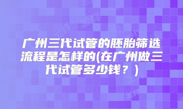 广州三代试管的胚胎筛选流程是怎样的(在广州做三代试管多少钱?)