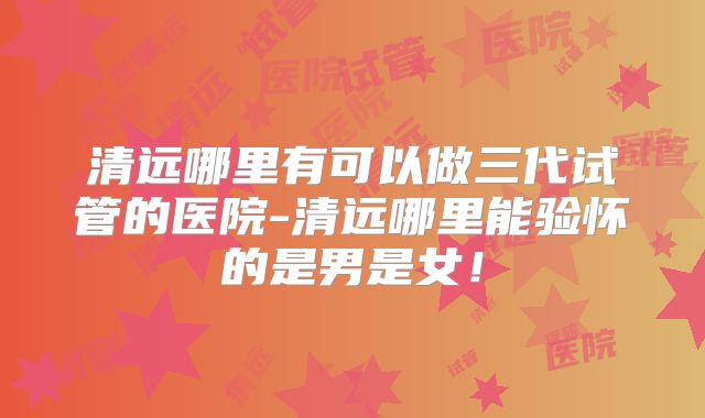 清远哪里有可以做三代试管的医院-清远哪里能验怀的是男是女!