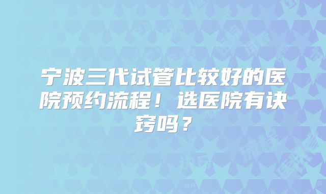 宁波三代试管比较好的医院预约流程!选医院有诀窍吗?