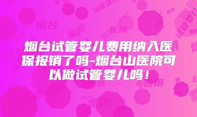 烟台试管婴儿费用纳入医保报销了吗-烟台山医院可以做试管婴儿吗!