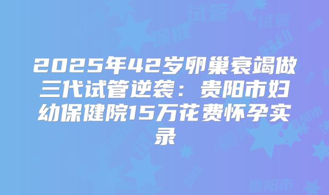 2025年42岁卵巢衰竭做三代试管逆袭:贵阳市妇幼保健院15万花费怀孕实录