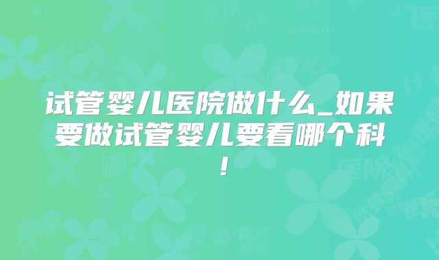 试管婴儿医院做什么_如果要做试管婴儿要看哪个科!