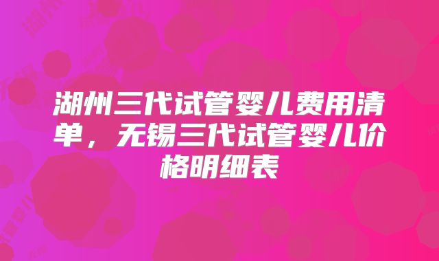 湖州三代试管婴儿费用清单，无锡三代试管婴儿价格明细表