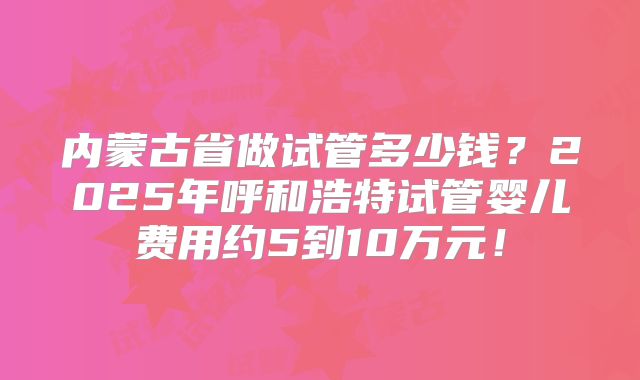 内蒙古省做试管多少钱?2025年呼和浩特试管婴儿费用约5到10万元!