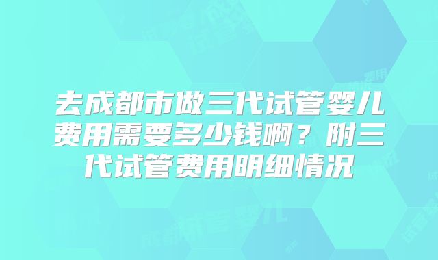 去成都市做三代试管婴儿费用需要多少钱啊?附三代试管费用明细情况