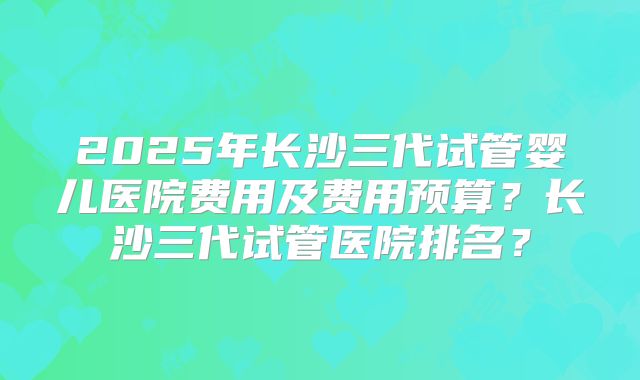 2025年长沙三代试管婴儿医院费用及费用预算?长沙三代试管医院排名?
