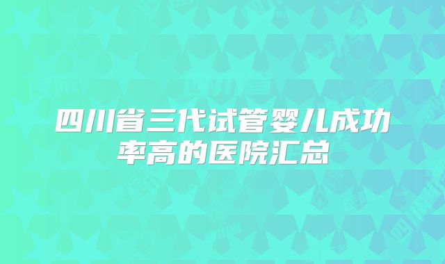 四川省三代试管婴儿成功率高的医院汇总