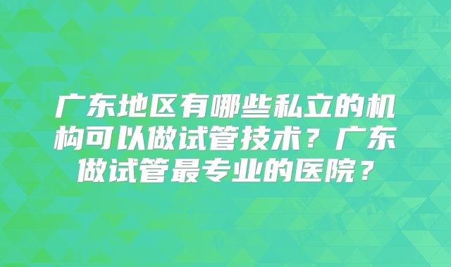 广东地区有哪些私立的机构可以做试管技术？广东做试管最专业的医院？