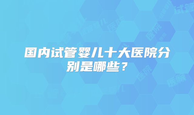 国内试管婴儿十大医院分别是哪些?