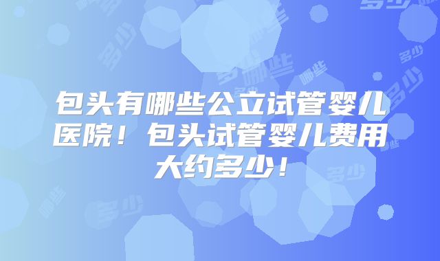 包头有哪些公立试管婴儿医院!包头试管婴儿费用大约多少!