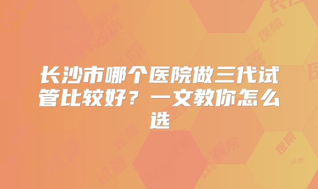 长沙市哪个医院做三代试管比较好？一文教你怎么选