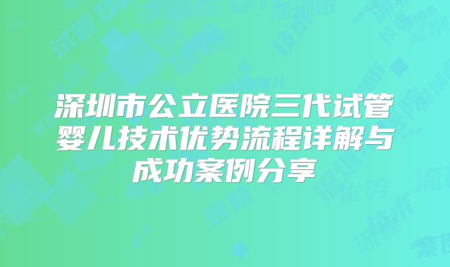 深圳市公立医院三代试管婴儿技术优势流程详解与成功案例分享