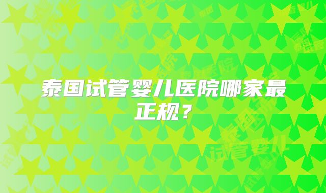 泰国试管婴儿医院哪家最正规？