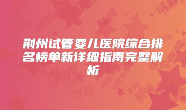 荆州试管婴儿医院综合排名榜单新详细指南完整解析