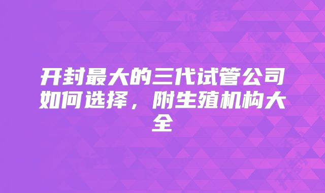 开封最大的三代试管公司如何选择，附生殖机构大全