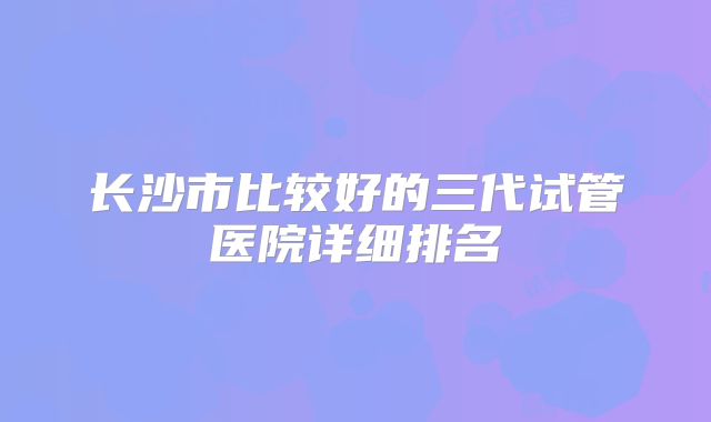 长沙市比较好的三代试管医院详细排名