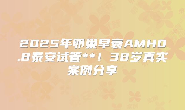 2025年卵巢早衰AMH0.8泰安试管**!38岁真实案例分享