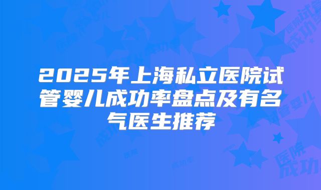 2025年上海私立医院试管婴儿成功率盘点及有名气医生推荐