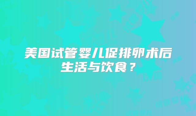 美国试管婴儿促排卵术后生活与饮食?