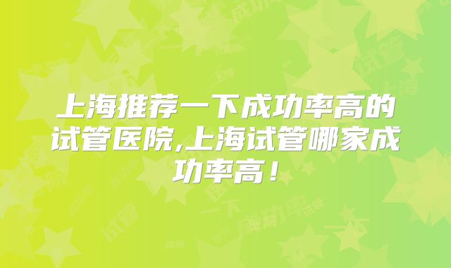 上海推荐一下成功率高的试管医院,上海试管哪家成功率高!