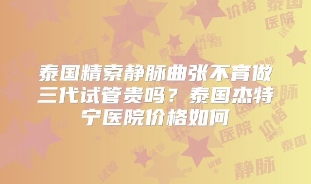 泰国精索静脉曲张不育做三代试管贵吗?泰国杰特宁医院价格如何