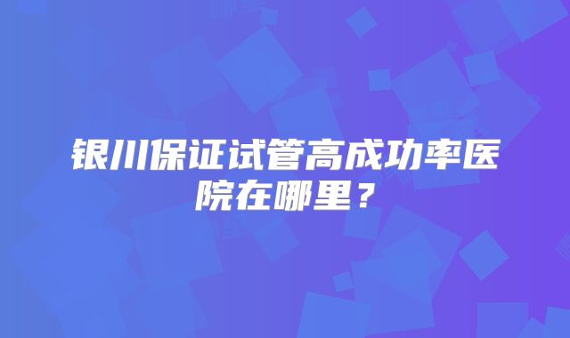 银川保证试管高成功率医院在哪里？