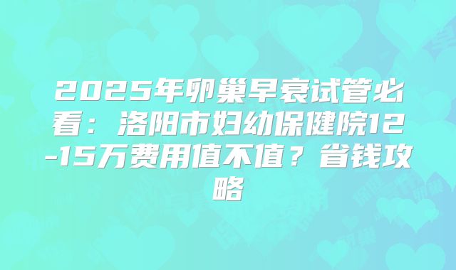 2025年卵巢早衰试管必看:洛阳市妇幼保健院12-15万费用值不值?省钱攻略