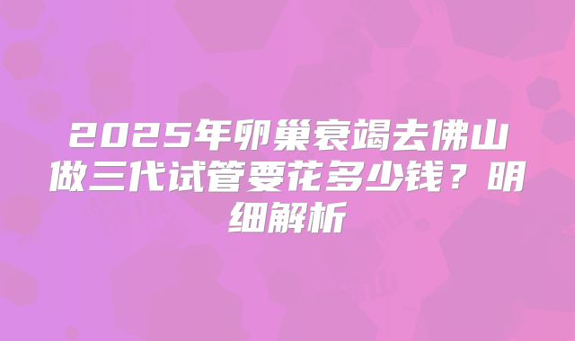 2025年卵巢衰竭去佛山做三代试管要花多少钱?明细解析