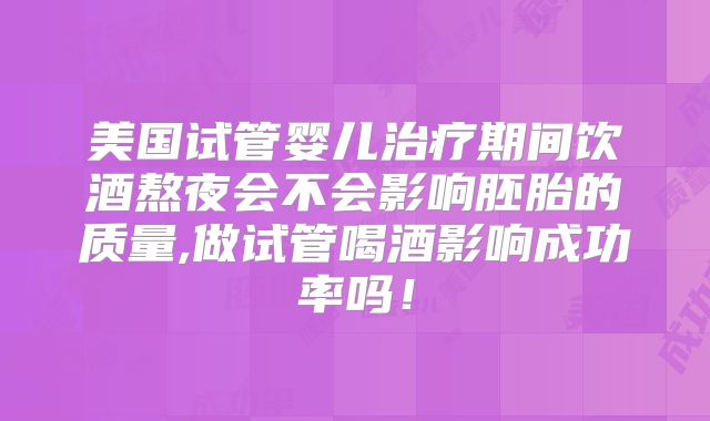 美国试管婴儿治疗期间饮酒熬夜会不会影响胚胎的质量,做试管喝酒影响成功率吗！