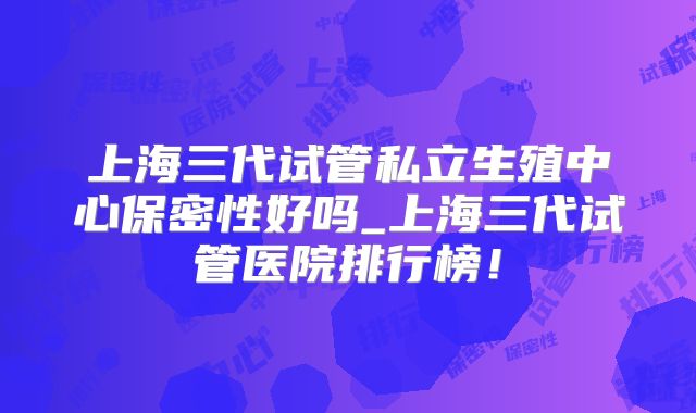 上海三代试管私立生殖中心保密性好吗_上海三代试管医院排行榜!