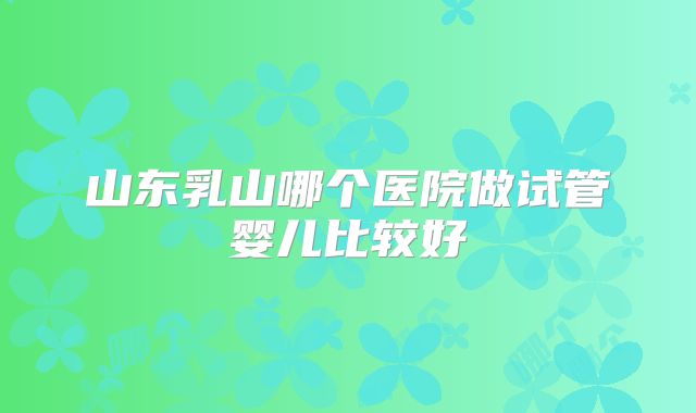山东乳山哪个医院做试管婴儿比较好